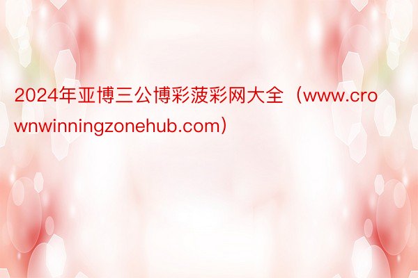 2024年亚博三公博彩菠彩网大全（www.crownwinningzonehub.com）