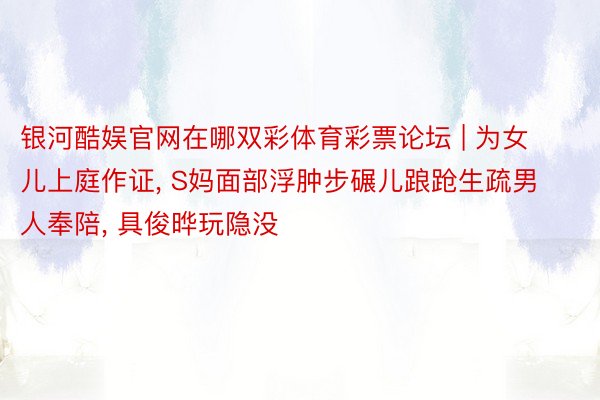 银河酷娱官网在哪双彩体育彩票论坛 | 为女儿上庭作证, S妈面部浮肿步碾儿踉跄生疏男人奉陪, 具俊晔玩隐没