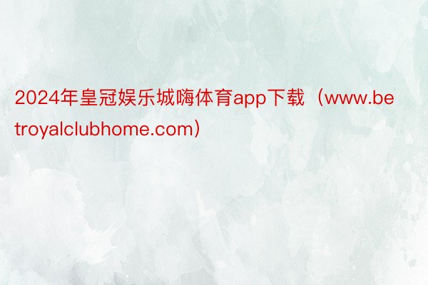 2024年皇冠娱乐城嗨体育app下载（www.betroyalclubhome.com）