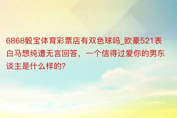 6868骰宝体育彩票店有双色球吗_欧豪521表白马想纯遭无言回答，一个信得过爱你的男东谈主是什么样的？