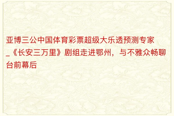 亚博三公中国体育彩票超级大乐透预测专家_《长安三万里》剧组走进鄂州，与不雅众畅聊台前幕后