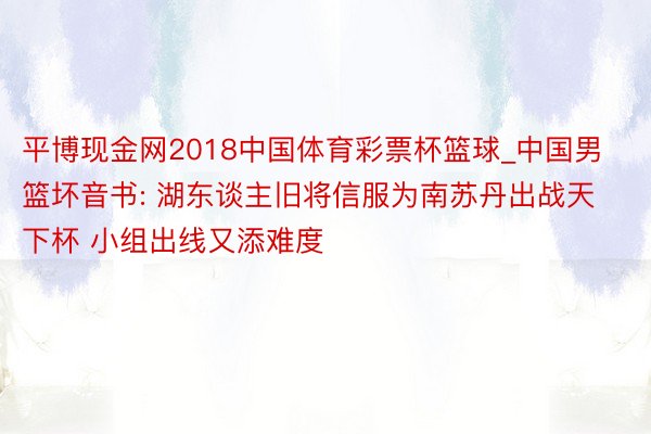 平博现金网2018中国体育彩票杯篮球_中国男篮坏音书: 湖东谈主旧将信服为南苏丹出战天下杯 小组出线又添难度