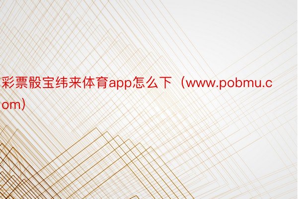 彩票骰宝纬来体育app怎么下（www.pobmu.com）