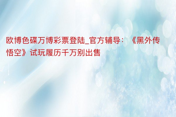 欧博色碟万博彩票登陆_官方辅导：《黑外传 悟空》试玩履历千万别出售