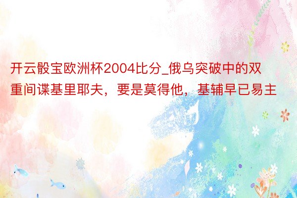 开云骰宝欧洲杯2004比分_俄乌突破中的双重间谍基里耶夫，要是莫得他，基辅早已易主