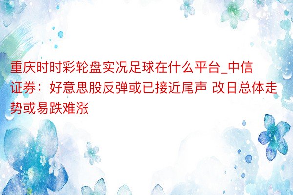 重庆时时彩轮盘实况足球在什么平台_中信证券：好意思股反弹或已接近尾声 改日总体走势或易跌难涨