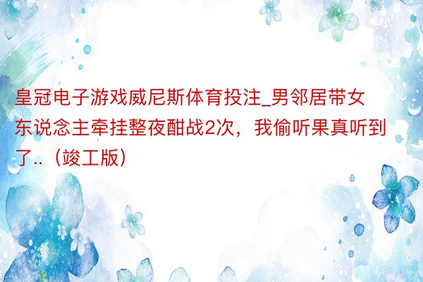 皇冠电子游戏威尼斯体育投注_男邻居带女东说念主牵挂整夜酣战2次，我偷听果真听到了..（竣工版）