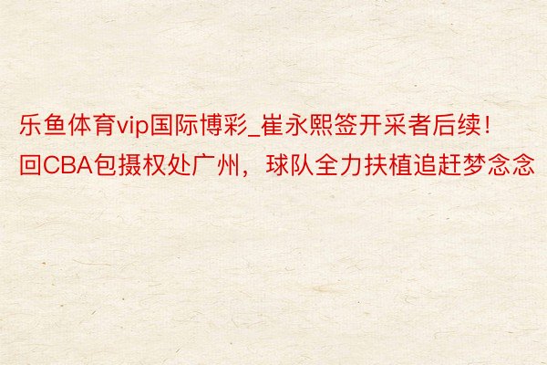 乐鱼体育vip国际博彩_崔永熙签开采者后续！回CBA包摄权处广州，球队全力扶植追赶梦念念