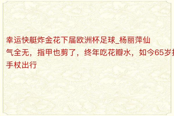 幸运快艇炸金花下届欧洲杯足球_杨丽萍仙气全无，指甲也剪了，终年吃花瓣水，如今65岁拄手杖出行