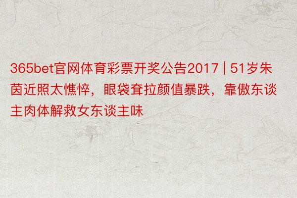 365bet官网体育彩票开奖公告2017 | 51岁朱茵近照太憔悴，眼袋耷拉颜值暴跌，靠傲东谈主肉体解救女东谈主味