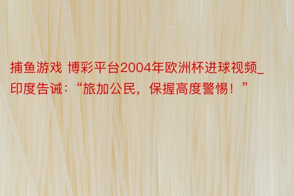 捕鱼游戏 博彩平台2004年欧洲杯进球视频_印度告诫：“旅加公民，保握高度警惕！”