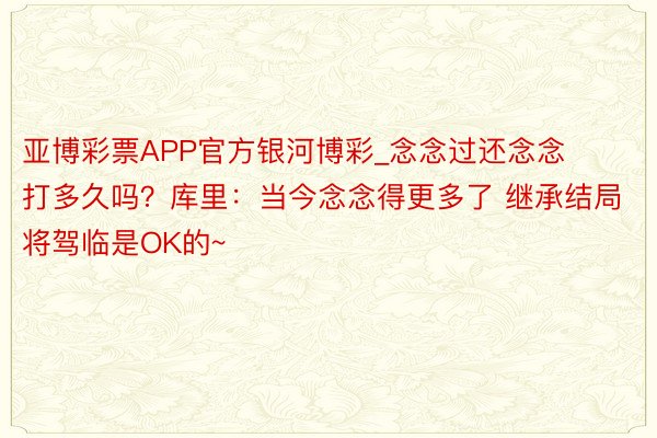 亚博彩票APP官方银河博彩_念念过还念念打多久吗？库里：当今念念得更多了 继承结局将驾临是OK的~