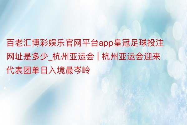 百老汇博彩娱乐官网平台app皇冠足球投注网址是多少_杭州亚运会 | 杭州亚运会迎来代表团单日入境最岑岭