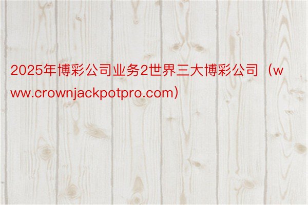 2025年博彩公司业务2世界三大博彩公司（www.crownjackpotpro.com）