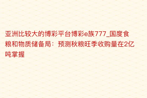 亚洲比较大的博彩平台博彩e族777_国度食粮和物质储备局：预测秋粮旺季收购量在2亿吨掌握